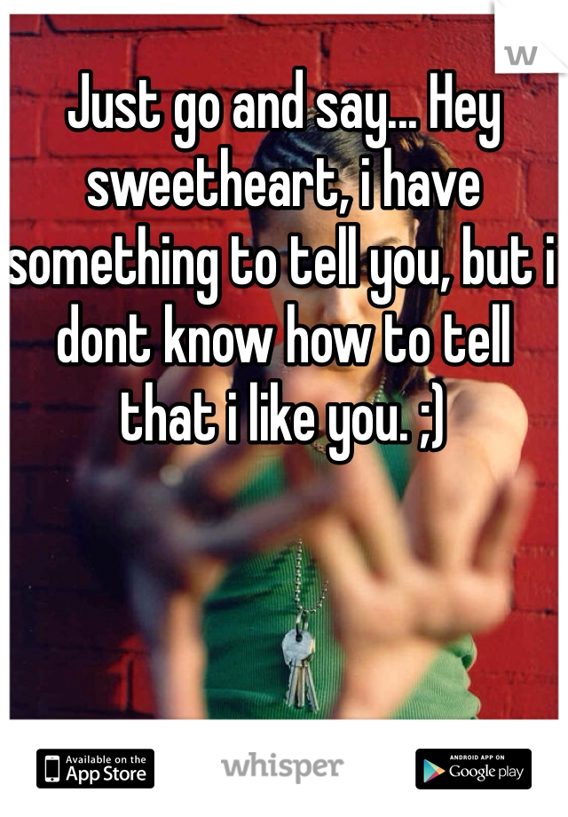 Just go and say... Hey sweetheart, i have something to tell you, but i dont know how to tell that i like you. ;) 