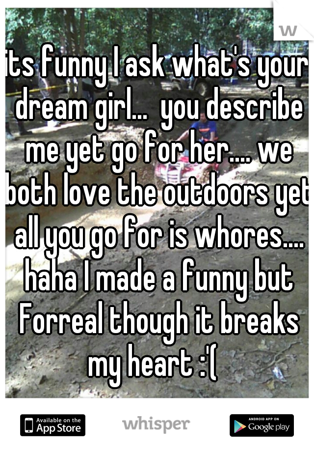 its funny I ask what's your dream girl...  you describe me yet go for her.... we both love the outdoors yet all you go for is whores.... haha I made a funny but Forreal though it breaks my heart :'(  
