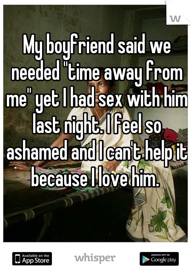 My boyfriend said we needed "time away from me" yet I had sex with him last night. I feel so ashamed and I can't help it because I love him. 