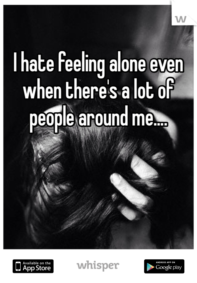 I hate feeling alone even when there's a lot of people around me....
