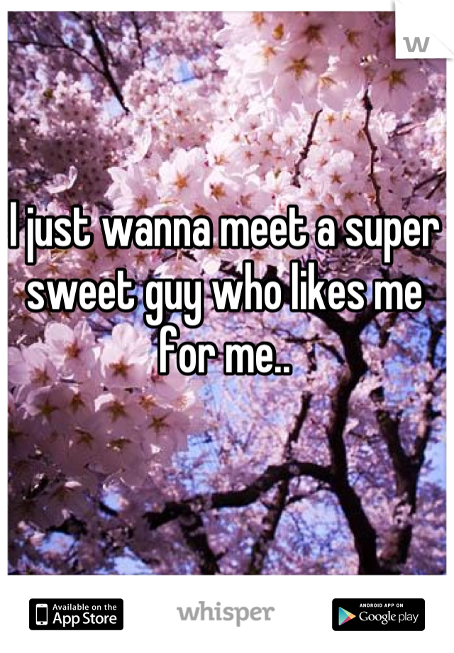 I just wanna meet a super sweet guy who likes me for me..
