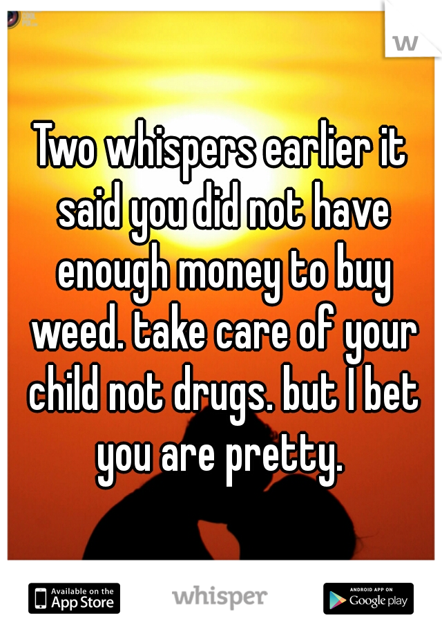 Two whispers earlier it said you did not have enough money to buy weed. take care of your child not drugs. but I bet you are pretty. 