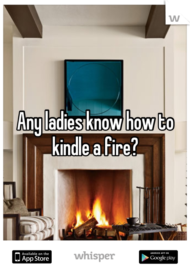 Any ladies know how to kindle a fire?