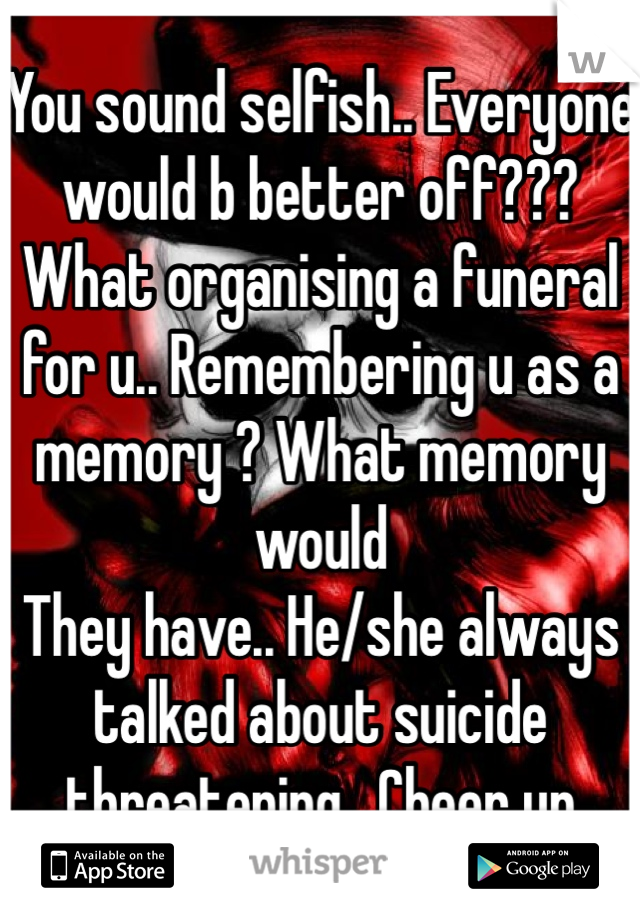 You sound selfish.. Everyone would b better off??? What organising a funeral for u.. Remembering u as a memory ? What memory would
They have.. He/she always talked about suicide threatening . Cheer up 