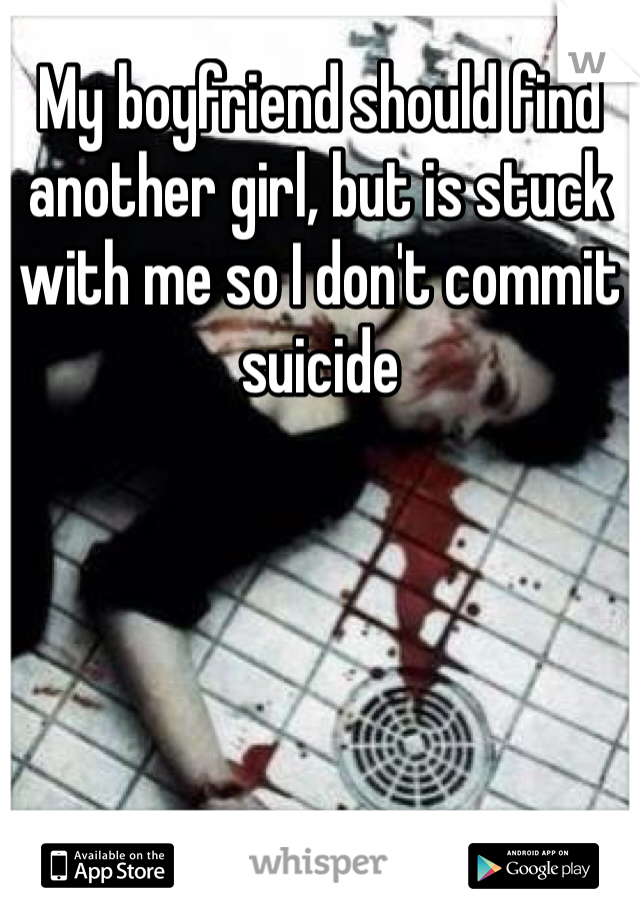 My boyfriend should find another girl, but is stuck with me so I don't commit suicide