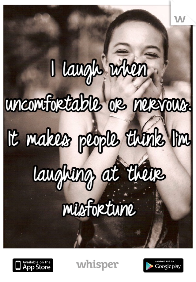 I laugh when uncomfortable or nervous. It makes people think I'm laughing at their misfortune 