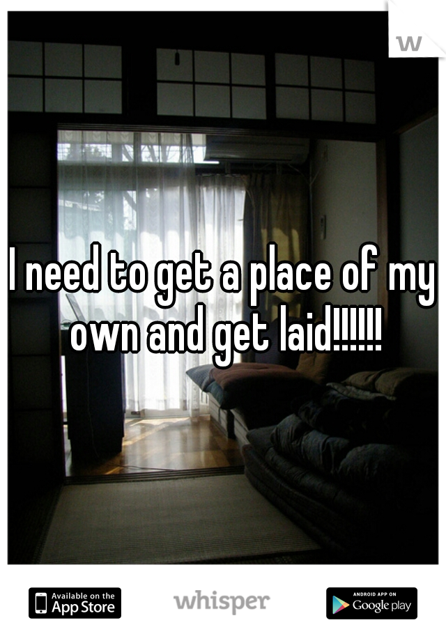 I need to get a place of my own and get laid!!!!!!