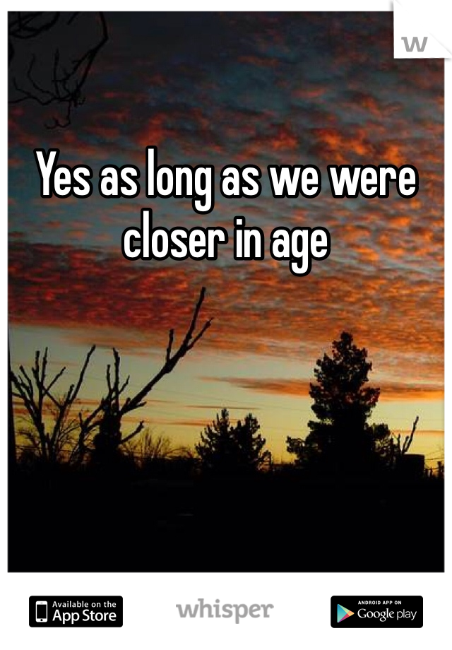 Yes as long as we were closer in age 