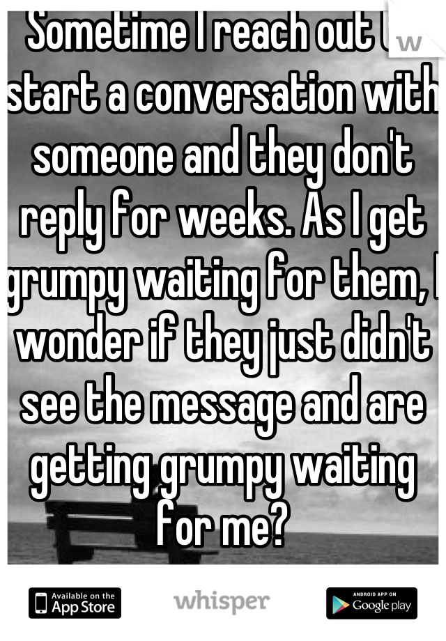 Sometime I reach out to start a conversation with someone and they don't reply for weeks. As I get grumpy waiting for them, I wonder if they just didn't see the message and are getting grumpy waiting for me?
