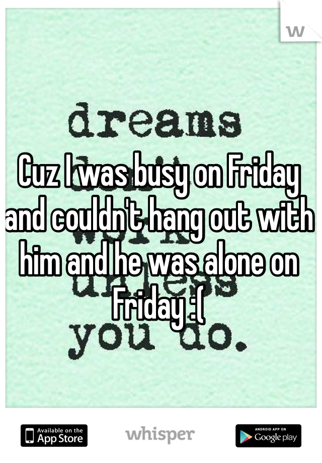 Cuz I was busy on Friday and couldn't hang out with him and he was alone on Friday :(

