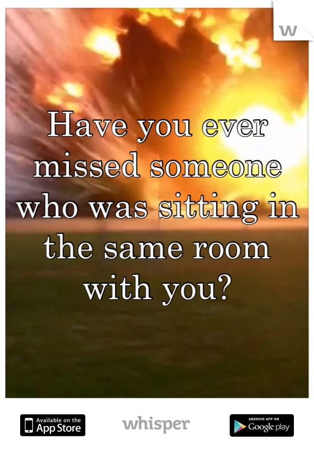 Have you ever missed someone who was sitting in the same room with you? 