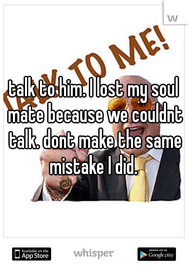 talk to him. I lost my soul mate because we couldnt talk. dont make the same mistake I did. 