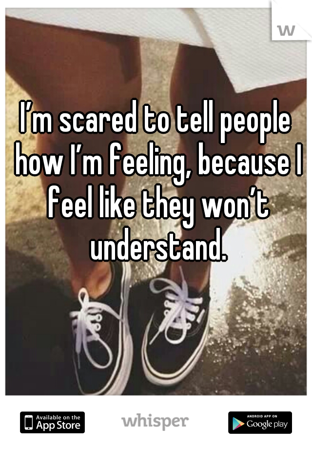 I’m scared to tell people how I’m feeling, because I feel like they won’t understand.