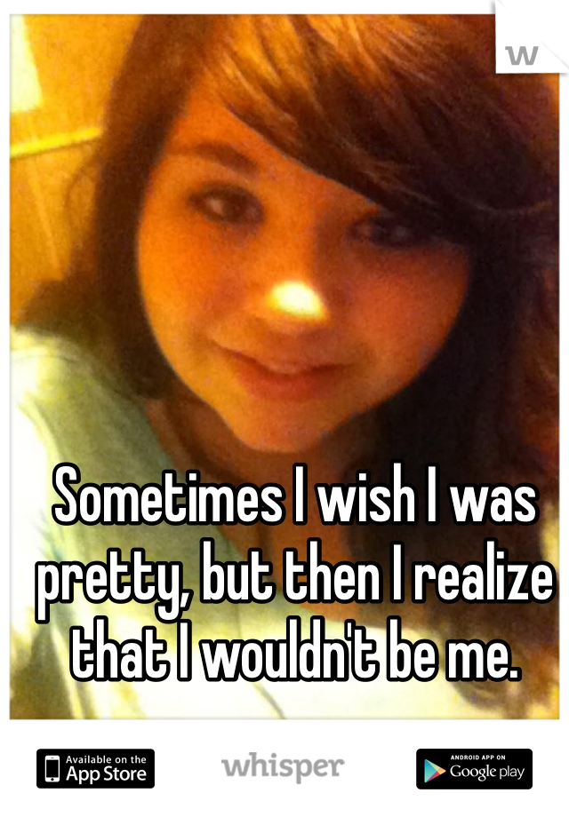 Sometimes I wish I was pretty, but then I realize that I wouldn't be me.