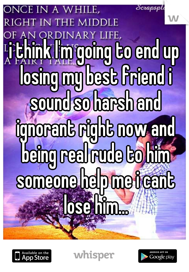 i think I'm going to end up losing my best friend i sound so harsh and ignorant right now and being real rude to him someone help me i cant lose him...