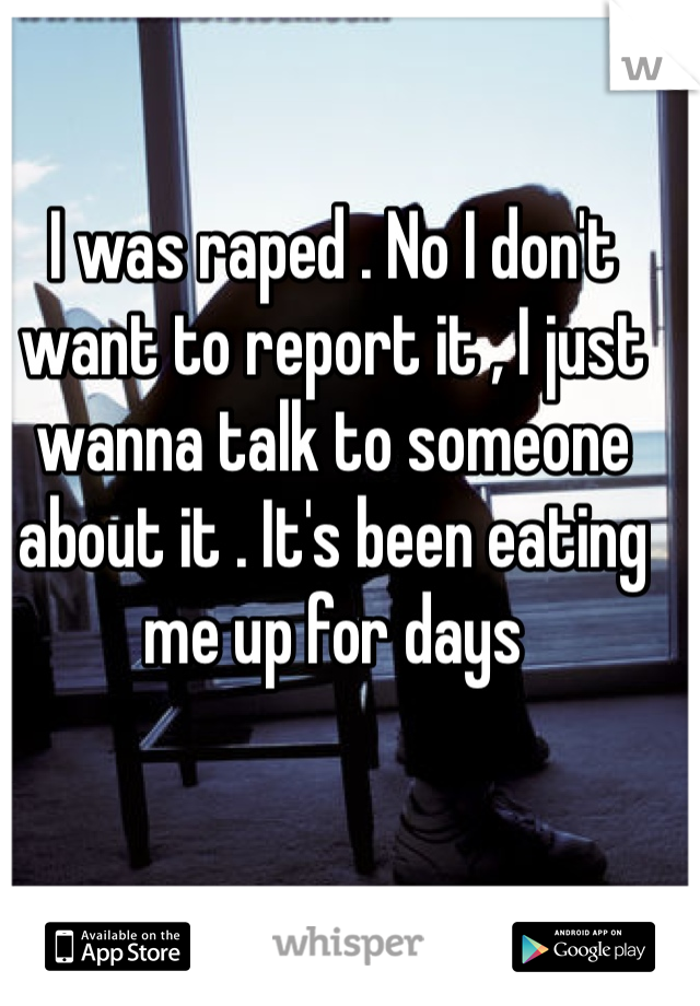 I was raped . No I don't want to report it , I just wanna talk to someone about it . It's been eating me up for days 