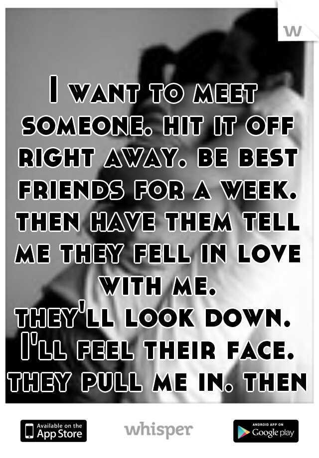 I want to meet someone. hit it off right away. be best friends for a week. then have them tell me they fell in love with me.
they'll look down. I'll feel their face. they pull me in. then we kiss. 