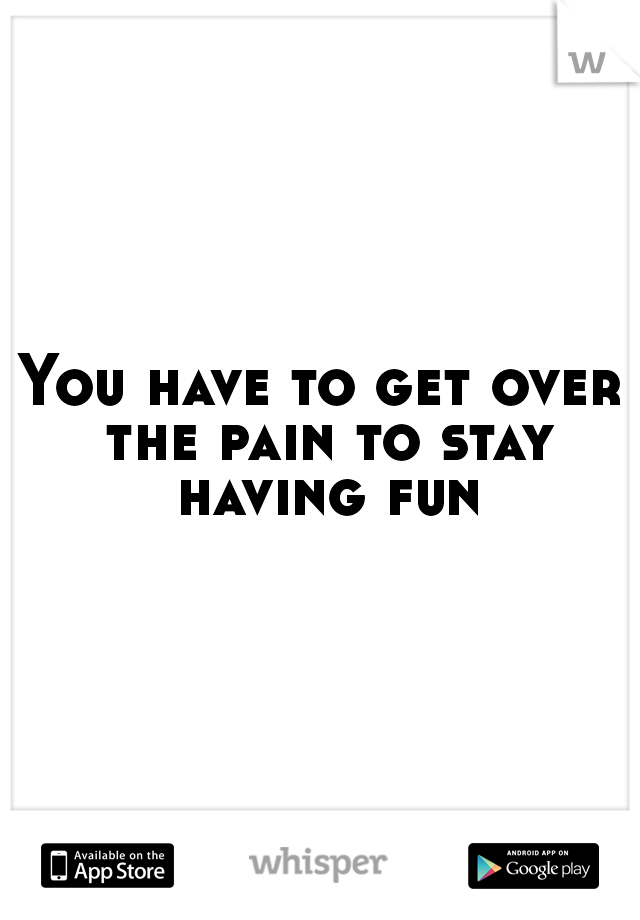You have to get over the pain to stay having fun