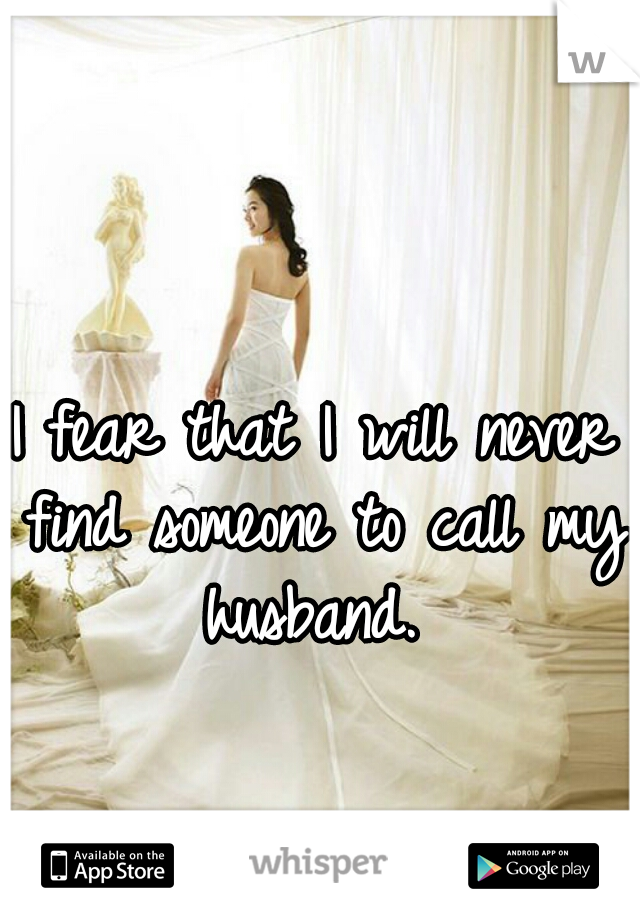 I fear that I will never find someone to call my husband. 