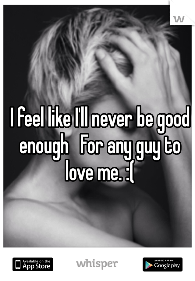 I feel like I'll never be good enough   For any guy to love me. :( 