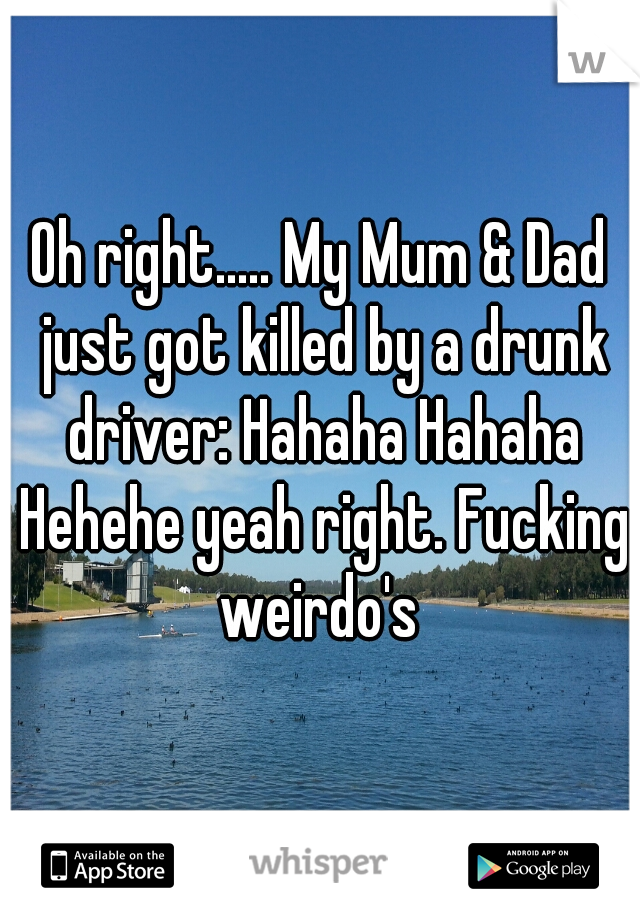 Oh right..... My Mum & Dad just got killed by a drunk driver: Hahaha Hahaha Hehehe yeah right. Fucking weirdo's 