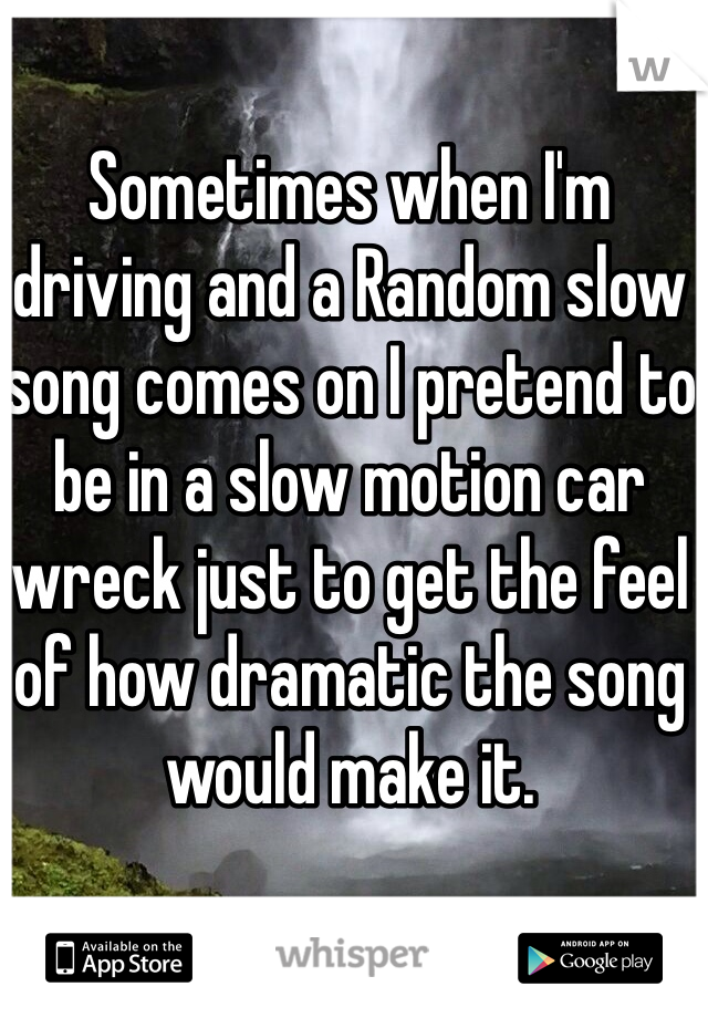 Sometimes when I'm driving and a Random slow song comes on I pretend to be in a slow motion car wreck just to get the feel of how dramatic the song would make it.