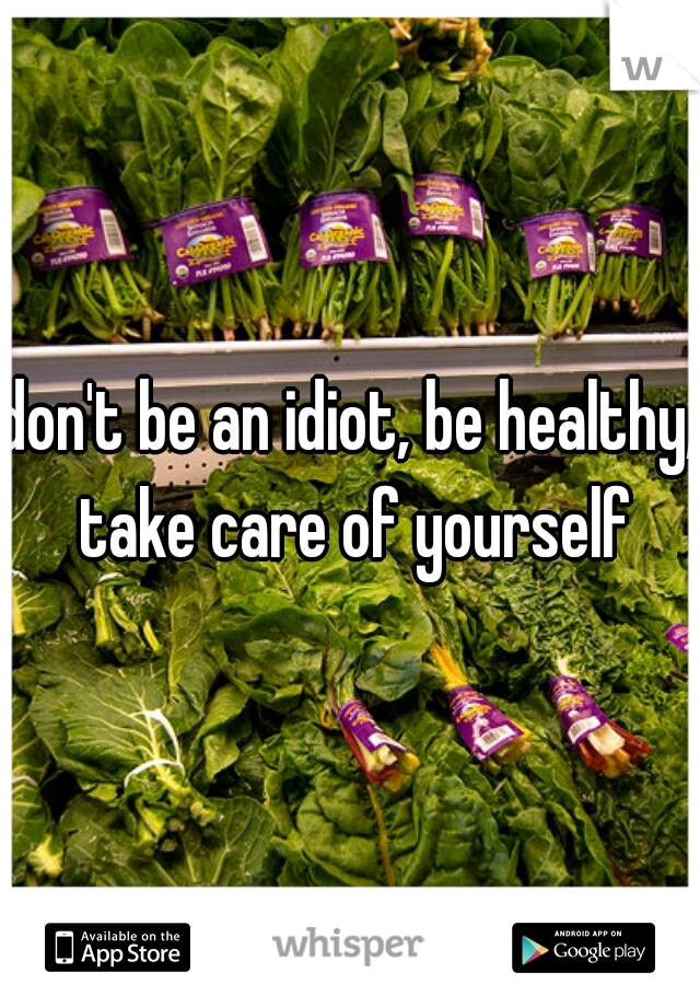 don't be an idiot, be healthy, take care of yourself