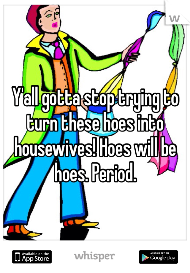 Y'all gotta stop trying to turn these hoes into housewives! Hoes will be hoes. Period.