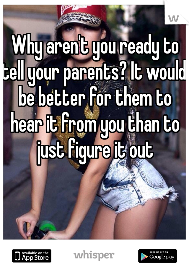 Why aren't you ready to tell your parents? It would be better for them to hear it from you than to just figure it out 