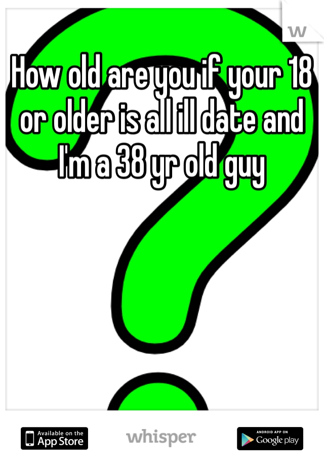 How old are you if your 18 or older is all ill date and I'm a 38 yr old guy 
