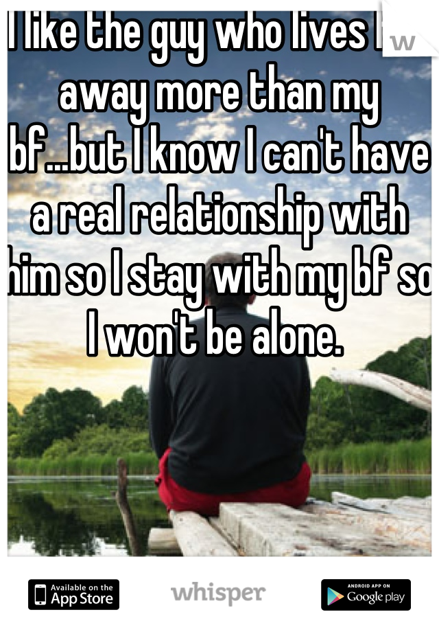 I like the guy who lives far away more than my bf...but I know I can't have a real relationship with him so I stay with my bf so I won't be alone. 