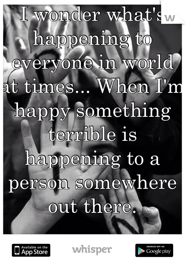 I wonder what's happening to everyone in world at times... When I'm happy something terrible is happening to a person somewhere  out there.