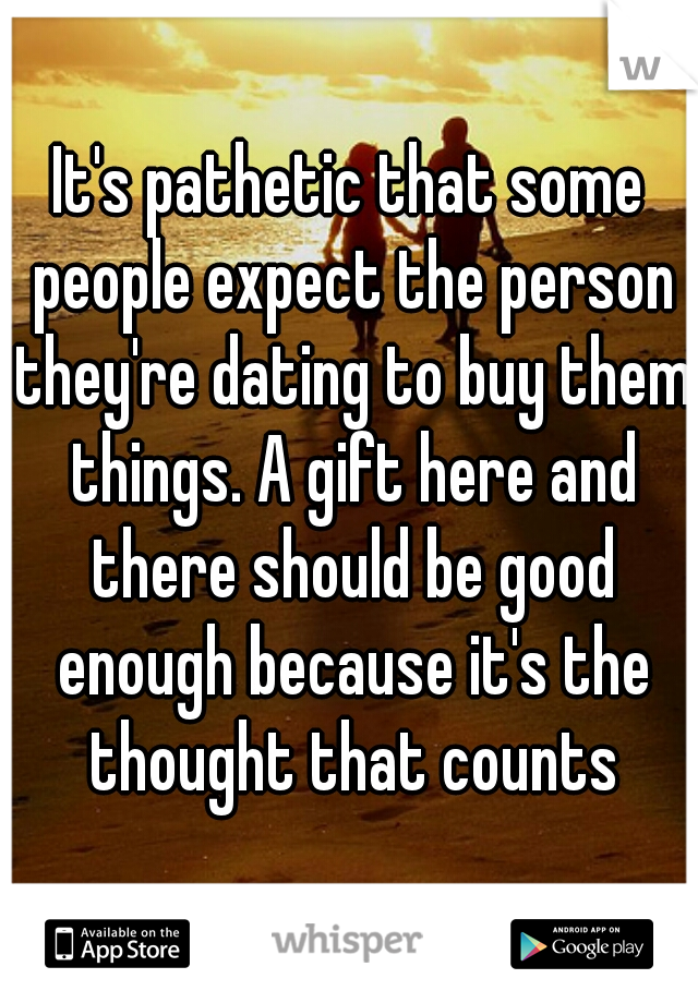 It's pathetic that some people expect the person they're dating to buy them things. A gift here and there should be good enough because it's the thought that counts