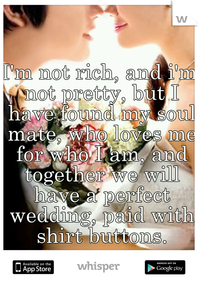 I'm not rich, and i'm not pretty, but I have found my soul mate, who loves me for who I am, and together we will have a perfect wedding, paid with shirt buttons.