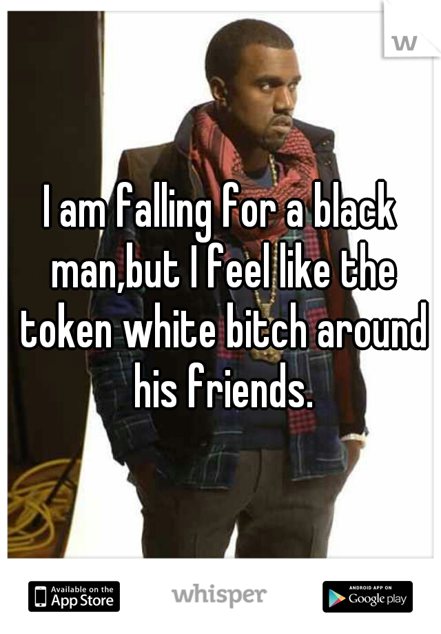 I am falling for a black man,but I feel like the token white bitch around his friends.