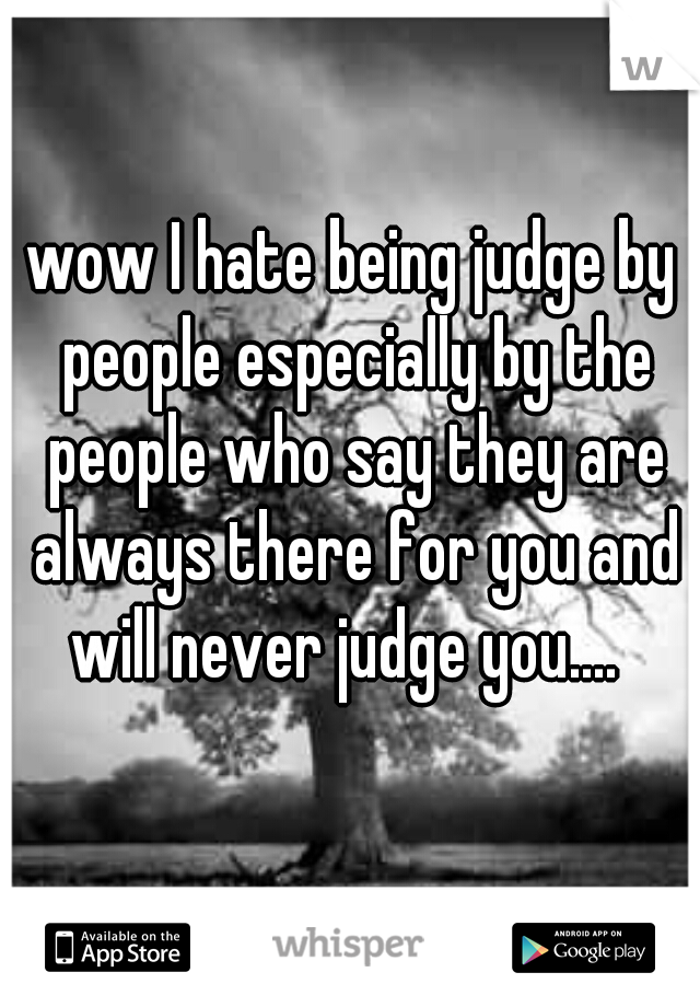 wow I hate being judge by people especially by the people who say they are always there for you and will never judge you....  
