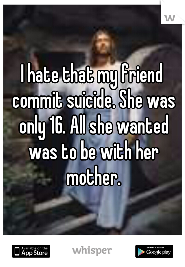 I hate that my friend commit suicide. She was only 16. All she wanted was to be with her mother.