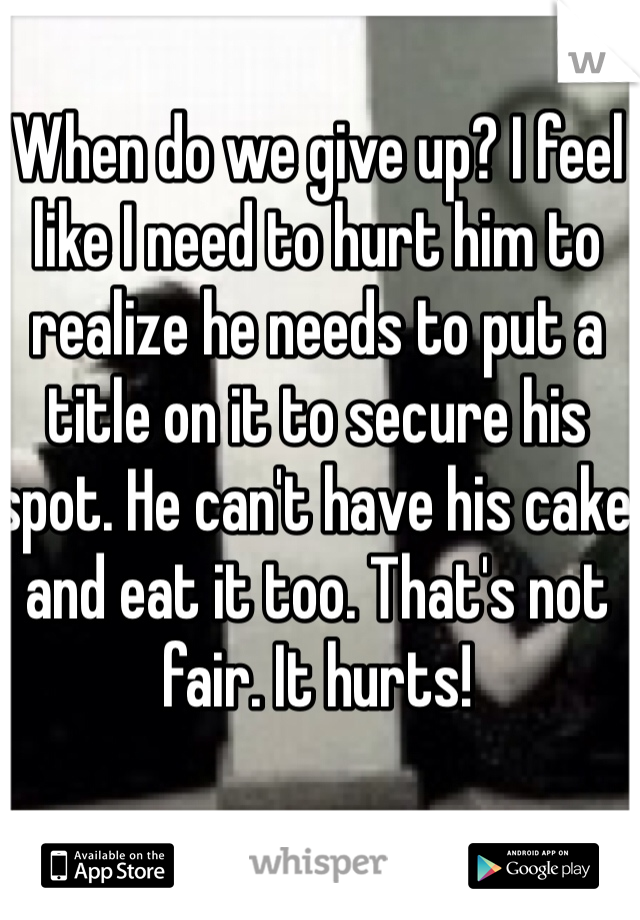 When do we give up? I feel like I need to hurt him to realize he needs to put a title on it to secure his spot. He can't have his cake and eat it too. That's not fair. It hurts!