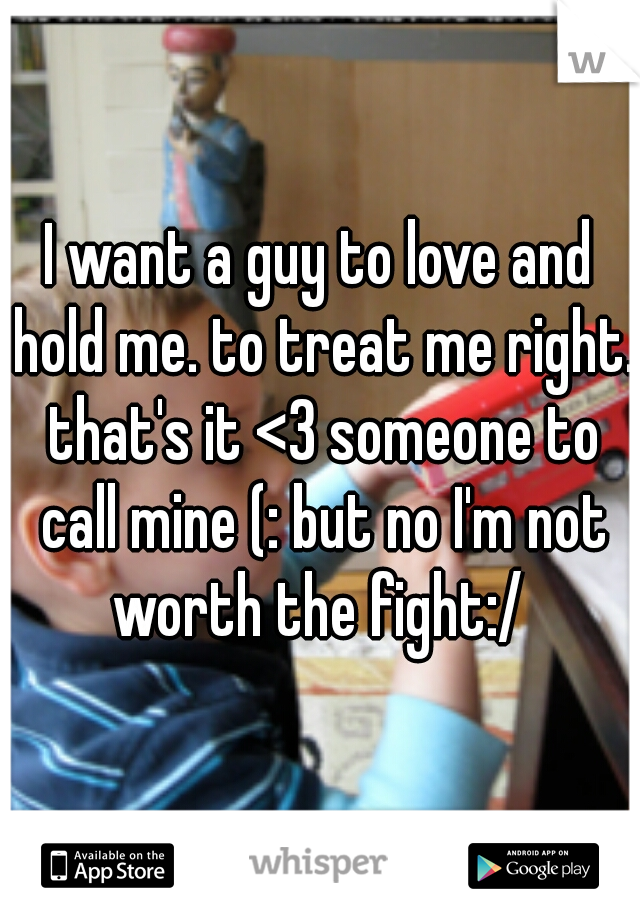 I want a guy to love and hold me. to treat me right. that's it <3 someone to call mine (: but no I'm not worth the fight:/ 