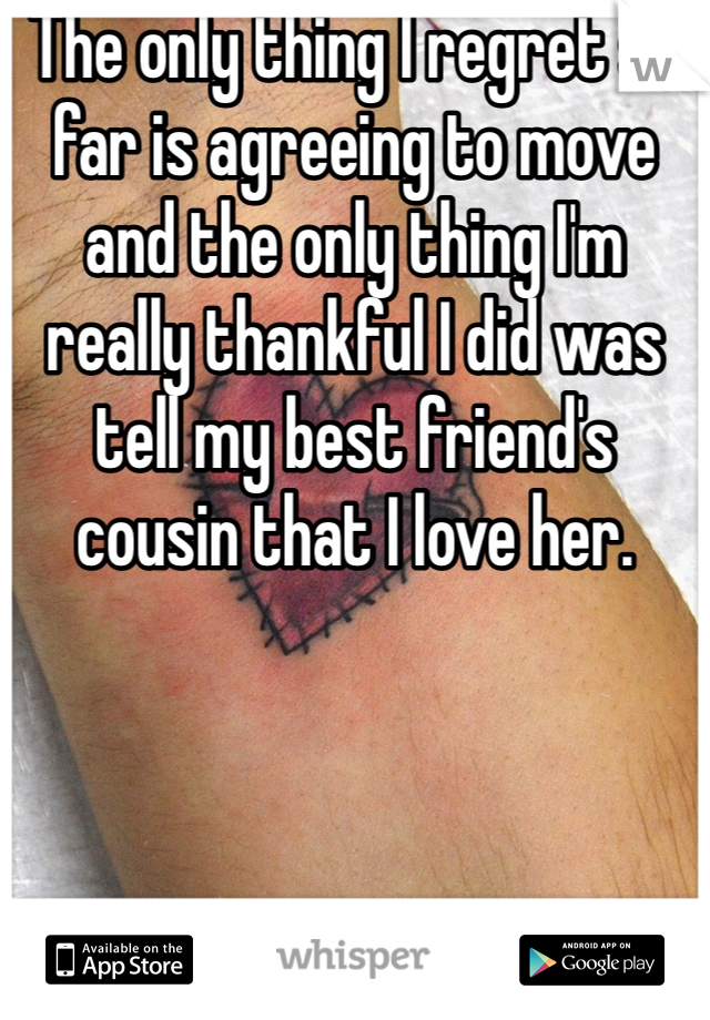 The only thing I regret so far is agreeing to move and the only thing I'm really thankful I did was tell my best friend's cousin that I love her.