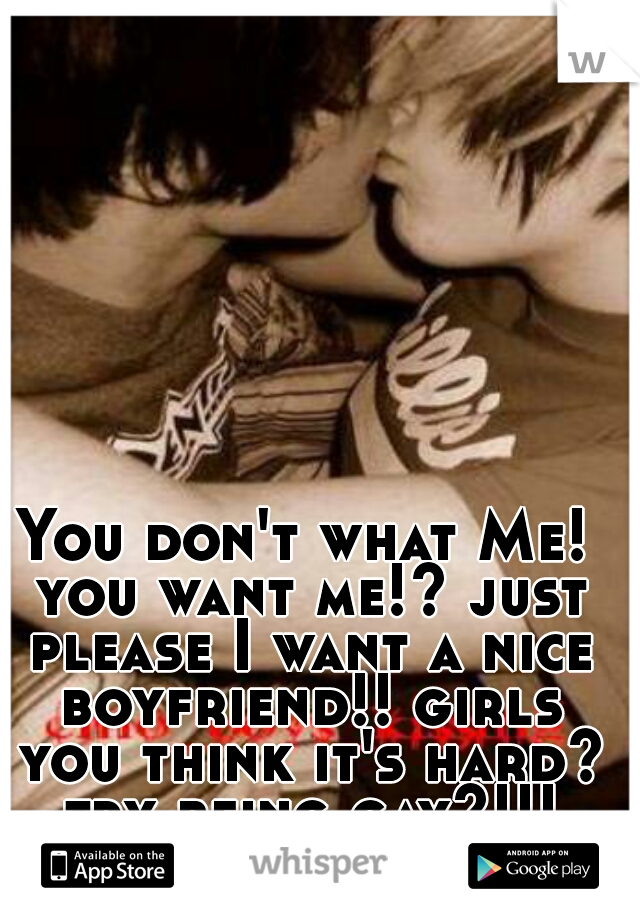 You don't what Me! you want me!? just please I want a nice boyfriend!! girls you think it's hard? try being gay?!!!
