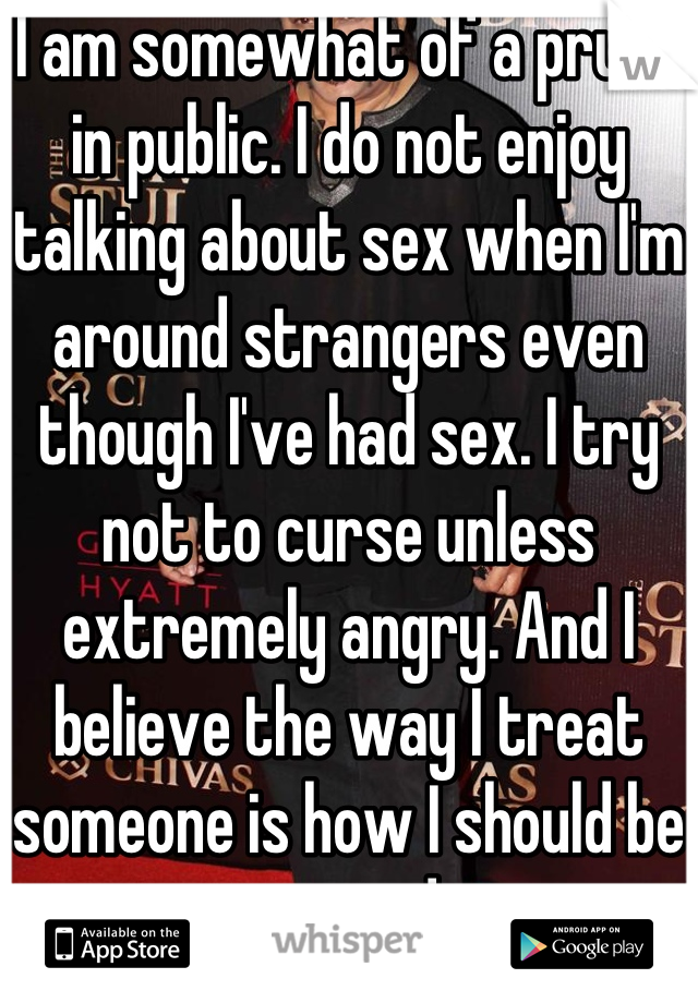 I am somewhat of a prude in public. I do not enjoy talking about sex when I'm around strangers even though I've had sex. I try not to curse unless extremely angry. And I believe the way I treat someone is how I should be treated. 