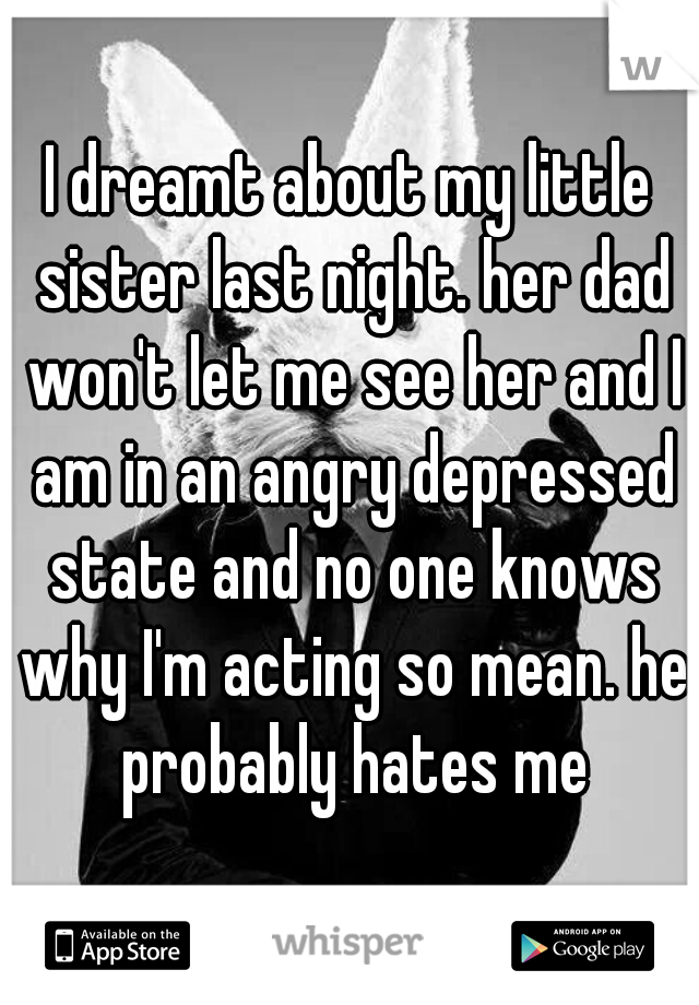 I dreamt about my little sister last night. her dad won't let me see her and I am in an angry depressed state and no one knows why I'm acting so mean. he probably hates me