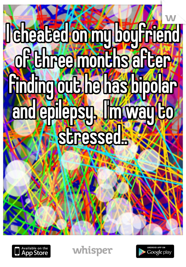 I cheated on my boyfriend of three months after finding out he has bipolar and epilepsy.  I'm way to stressed..