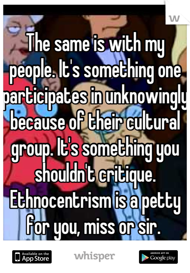 The same is with my people. It's something one participates in unknowingly because of their cultural group. It's something you shouldn't critique. Ethnocentrism is a petty for you, miss or sir. 