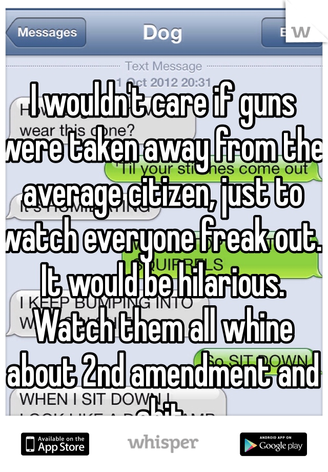 I wouldn't care if guns were taken away from the average citizen, just to watch everyone freak out. It would be hilarious. Watch them all whine about 2nd amendment and shit. 