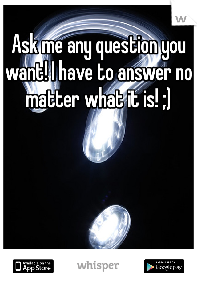 Ask me any question you want! I have to answer no matter what it is! ;)