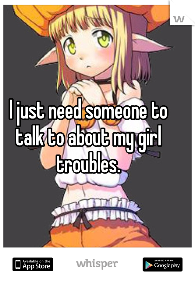 I just need someone to talk to about my girl troubles. 
