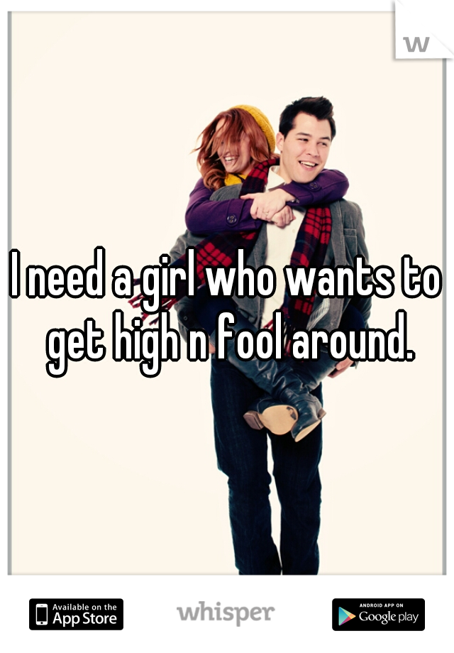 I need a girl who wants to get high n fool around.