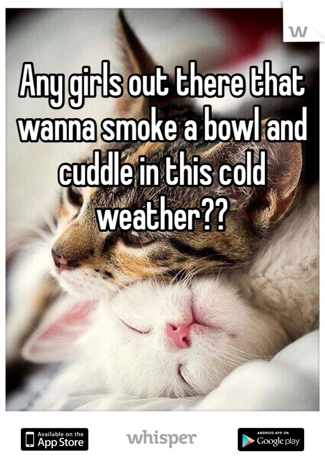 Any girls out there that wanna smoke a bowl and cuddle in this cold weather??